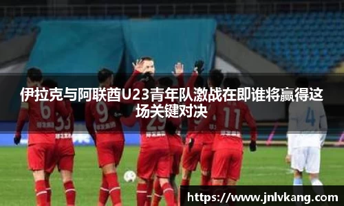 伊拉克与阿联酋U23青年队激战在即谁将赢得这场关键对决