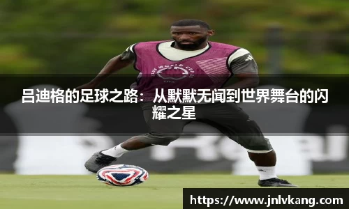 吕迪格的足球之路：从默默无闻到世界舞台的闪耀之星