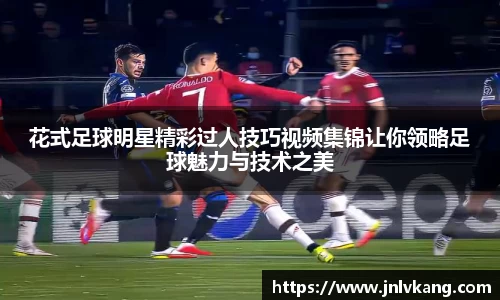 花式足球明星精彩过人技巧视频集锦让你领略足球魅力与技术之美