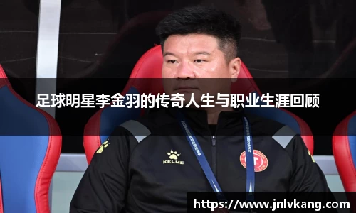足球明星李金羽的传奇人生与职业生涯回顾