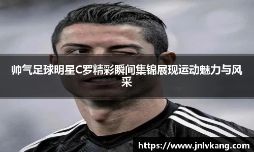 帅气足球明星C罗精彩瞬间集锦展现运动魅力与风采